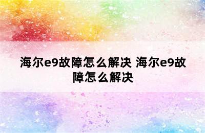 海尔e9故障怎么解决 海尔e9故障怎么解决